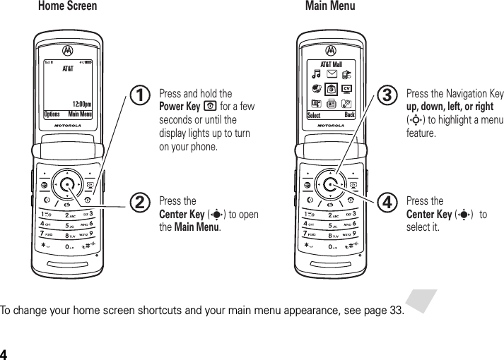 4To change your home screen shortcuts and your main menu appearance, see page 33.Home Screen Main MenuPress the Navigation Key up, down, left, or right (S) to highlight a menu feature.3Press the Center Key (s) to select it.4Options Main Menu Select BackAT&amp;T Mall Press and hold the Power Key O for a few seconds or until the display lights up to turn on your phone.1Press the Center Key (s) to open the Main Menu.2AT&amp;T12:00pm