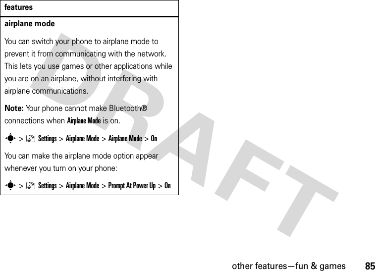 other features—fun &amp; games85airplane modeYou can switch your phone to airplane mode to prevent it from communicating with the network. This lets you use games or other applications while you are on an airplane, without interfering with airplane communications.Note: Your phone cannot make Bluetooth® connections when Airplane Mode is on.s&gt;}Settings &gt;Airplane Mode &gt;Airplane Mode &gt;OnYou can make the airplane mode option appear whenever you turn on your phone:s&gt;}Settings &gt;Airplane Mode &gt;Prompt At Power Up &gt;Onfeatures