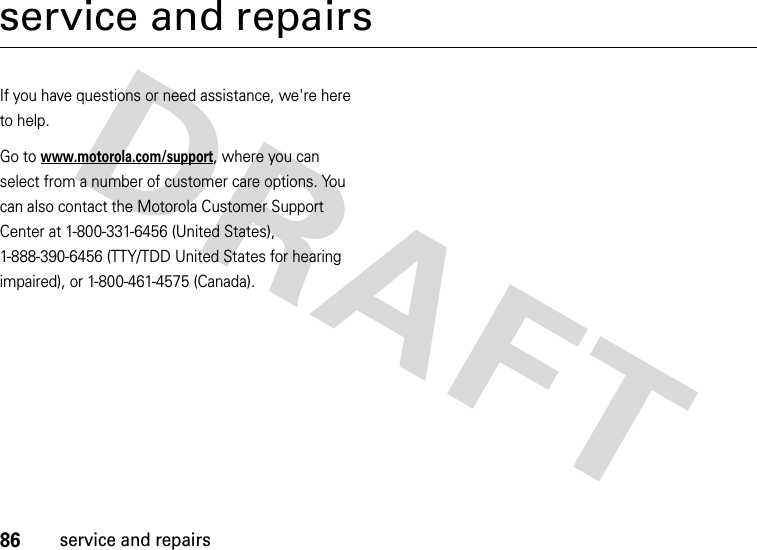 86service and repairsservice and repairsIf you have questions or need assistance, we&apos;re here to help.Go to www.motorola.com/support, where you can select from a number of customer care options. You can also contact the Motorola Customer Support Center at 1-800-331-6456 (United States), 1-888-390-6456 (TTY/TDD United States for hearing impaired), or 1-800-461-4575 (Canada).