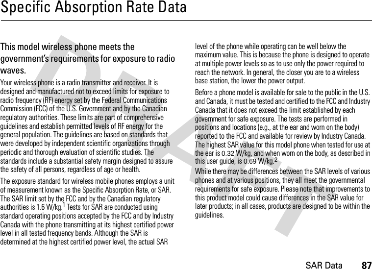 SAR Data87Specific Absorption Rate DataSAR Da taThis model wireless phone meets the government’s requirements for exposure to radio waves.Your wireless phone is a radio transmitter and receiver. It is designed and manufactured not to exceed limits for exposure to radio frequency (RF) energy set by the Federal Communications Commission (FCC) of the U.S. Government and by the Canadian regulatory authorities. These limits are part of comprehensive guidelines and establish permitted levels of RF energy for the general population. The guidelines are based on standards that were developed by independent scientific organizations through periodic and thorough evaluation of scientific studies. The standards include a substantial safety margin designed to assure the safety of all persons, regardless of age or health.The exposure standard for wireless mobile phones employs a unit of measurement known as the Specific Absorption Rate, or SAR. The SAR limit set by the FCC and by the Canadian regulatory authorities is 1.6 W/kg.1 Tests for SAR are conducted using standard operating positions accepted by the FCC and by Industry Canada with the phone transmitting at its highest certified power level in all tested frequency bands. Although the SAR is determined at the highest certified power level, the actual SAR level of the phone while operating can be well below the maximum value. This is because the phone is designed to operate at multiple power levels so as to use only the power required to reach the network. In general, the closer you are to a wireless base station, the lower the power output.Before a phone model is available for sale to the public in the U.S. and Canada, it must be tested and certified to the FCC and Industry Canada that it does not exceed the limit established by each government for safe exposure. The tests are performed in positions and locations (e.g., at the ear and worn on the body) reported to the FCC and available for review by Industry Canada. The highest SAR value for this model phone when tested for use at the ear is 0.32W/kg, and when worn on the body, as described in this user guide, is 0.69 W/kg.2 While there may be differences between the SAR levels of various phones and at various positions, they all meet the governmental requirements for safe exposure. Please note that improvements to this product model could cause differences in the SAR value for later products; in all cases, products are designed to be within the guidelines.