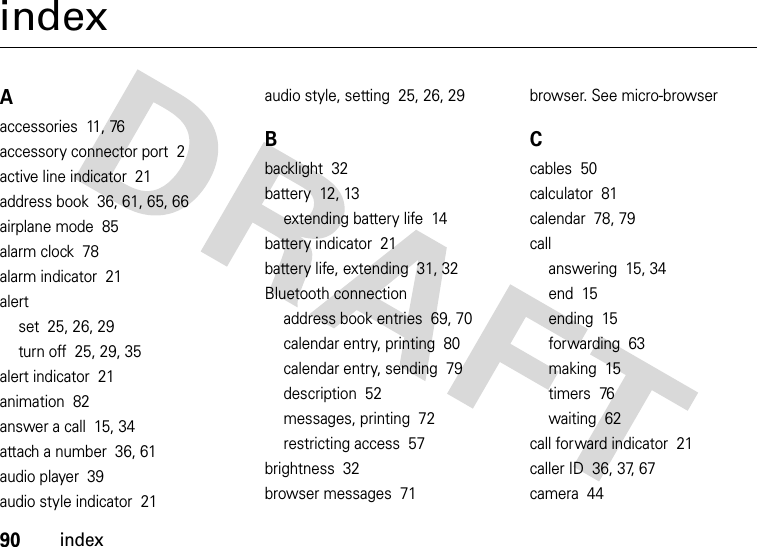 90indexindexAaccessories  11, 76accessory connector port  2active line indicator  21address book  36, 61, 65, 66airplane mode  85alarm clock  78alarm indicator  21alertset  25, 26, 29turn off  25, 29, 35alert indicator  21animation  82answer a call  15, 34attach a number  36, 61audio player  39audio style indicator  21audio style, setting  25, 26, 29Bbacklight  32battery  12, 13extending battery life  14battery indicator  21battery life, extending  31, 32Bluetooth connectionaddress book entries  69, 70calendar entry, printing  80calendar entry, sending  79description  52messages, printing  72restricting access  57brightness  32browser messages  71browser. See micro-browserCcables  50calculator  81calendar  78, 79callanswering  15, 34end  15ending  15forwarding  63making  15timers  76waiting  62call forward indicator  21caller ID  36, 37, 67camera  44