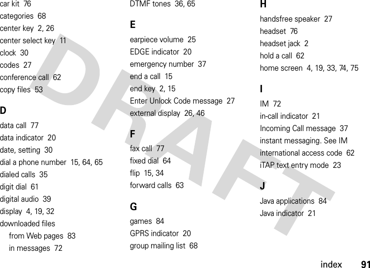 index91car kit  76categories  68center key  2, 26center select key  11clock  30codes  27conference call  62copy files  53Ddata call  77data indicator  20date, setting  30dial a phone number  15, 64, 65dialed calls  35digit dial  61digital audio  39display  4, 19, 32downloaded filesfrom Web pages  83in messages  72DTMF tones  36, 65Eearpiece volume  25EDGE indicator  20emergency number  37end a call  15end key  2, 15Enter Unlock Code message  27external display  26, 46Ffax call  77fixed dial  64flip  15, 34forward calls  63Ggames  84GPRS indicator  20group mailing list  68Hhandsfree speaker  27headset  76headset jack  2hold a call  62home screen  4, 19, 33, 74, 75IIM  72in-call indicator  21Incoming Call message  37instant messaging. See IMinternational access code  62iTAP text entry mode  23JJava applications  84Java indicator  21