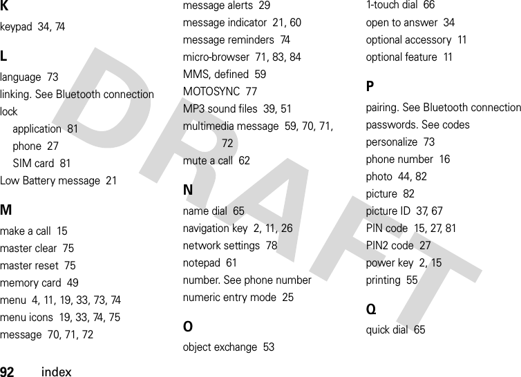 92indexKkeypad  34, 74Llanguage  73linking. See Bluetooth connectionlockapplication  81phone  27SIM card  81Low Battery message  21Mmake a call  15master clear  75master reset  75memory card  49menu  4, 11, 19, 33, 73, 74menu icons  19, 33, 74, 75message  70, 71, 72message alerts  29message indicator  21, 60message reminders  74micro-browser  71, 83, 84MMS, defined  59MOTOSYNC  77MP3 sound files  39, 51multimedia message  59, 70, 71, 72mute a call  62Nname dial  65navigation key  2, 11, 26network settings  78notepad  61number. See phone numbernumeric entry mode  25Oobject exchange  531-touch dial  66open to answer  34optional accessory  11optional feature  11Ppairing. See Bluetooth connectionpasswords. See codespersonalize  73phone number  16photo  44, 82picture  82picture ID  37, 67PIN code  15, 27, 81PIN2 code  27power key  2, 15printing  55Qquick dial  65