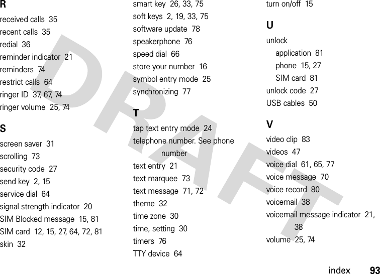 index93Rreceived calls  35recent calls  35redial  36reminder indicator  21reminders  74restrict calls  64ringer ID  37, 67, 74ringer volume  25, 74Sscreen saver  31scrolling  73security code  27send key  2, 15service dial  64signal strength indicator  20SIM Blocked message  15, 81SIM card  12, 15, 27, 64, 72, 81skin  32smart key  26, 33, 75soft keys  2, 19, 33, 75software update  78speakerphone  76speed dial  66store your number  16symbol entry mode  25synchronizing  77Ttap text entry mode  24telephone number. See phone numbertext entry  21text marquee  73text message  71, 72theme  32time zone  30time, setting  30timers  76TTY device  64turn on/off  15Uunlockapplication  81phone  15, 27SIM card  81unlock code  27USB cables  50Vvideo clip  83videos  47voice dial  61, 65, 77voice message  70voice record  80voicemail  38voicemail message indicator  21, 38volume  25, 74