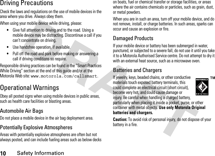 10Safety InformationDriving PrecautionsCheck the laws and regulations on the use of mobile devices in the area where you drive. Always obey them.When using your mobile device while driving, please:•Give full attention to driving and to the road. Using a mobile device may be distracting. Discontinue a call if you can’t concentrate on driving.•Use handsfree operation, if available.•Pull off the road and park before making or answering a call if driving conditions so require.Responsible driving practices can be found in the “Smart Practices While Driving” section at the end of this guide and/or at the Motorola Web site: www.motorola.com/callsmart.Operational WarningsObey all posted signs when using mobile devices in public areas, such as health care facilities or blasting areas.Automobile Air BagsDo not place a mobile device in the air bag deployment area.Potentially Explosive AtmospheresAreas with potentially explosive atmospheres are often but not always posted, and can include fueling areas such as below decks on boats, fuel or chemical transfer or storage facilities, or areas where the air contains chemicals or particles, such as grain, dust, or metal powders.When you are in such an area, turn off your mobile device, and do not remove, install, or charge batteries. In such areas, sparks can occur and cause an explosion or fire.Damaged ProductsIf your mobile device or battery has been submerged in water, punctured, or subjected to a severe fall, do not use it until you take it to a Motorola Authorised Service centre. Do not attempt to dry it with an external heat source, such as a microwave oven.Batteries and ChargersIf jewelry, keys, beaded chains, or other conductive materials touch exposed battery terminals, this could complete an electrical circuit (short circuit), become very hot, and could cause damage or injury. Be careful when handling a charged battery, particularly when placing it inside a pocket, purse, or other container with metal objects. Use only Motorola Original batteries and chargers.Caution: To avoid risk of personal injury, do not dispose of your battery in a fire.