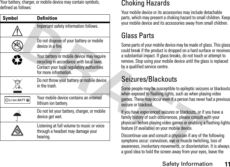 Safety Information11Your battery, charger, or mobile device may contain symbols, defined as follows:Choking HazardsYour mobile device or its accessories may include detachable parts, which may present a choking hazard to small children. Keep your mobile device and its accessories away from small children.Glass PartsSome parts of your mobile device may be made of glass. This glass could break if the product is dropped on a hard surface or receives a substantial impact. If glass breaks, do not touch or attempt to remove. Stop using your mobile device until the glass is replaced by a qualified service centre.Seizures/BlackoutsSome people may be susceptible to epileptic seizures or blackouts when exposed to flashing lights, such as when playing video games. These may occur even if a person has never had a previous seizure or blackout.If you have experienced seizures or blackouts, or if you have a family history of such occurrences, please consult with your physician before playing video games or enabling a flashing-lights feature (if available) on your mobile device.Discontinue use and consult a physician if any of the following symptoms occur: convulsion, eye or muscle twitching, loss of awareness, involuntary movements, or disorientation. It is always a good idea to hold the screen away from your eyes, leave the Symbol DefinitionImportant safety information follows.Do not dispose of your battery or mobile device in a fire.Your battery or mobile device may require recycling in accordance with local laws. Contact your local regulatory authorities for more information.Do not throw your battery or mobile device in the trash.Your mobile device contains an internal lithium ion battery.Do not let your battery, charger, or mobile device get wet.Listening at full volume to music or voice through a headset may damage your hearing.032374o032376o032375o032378oLi Ion BATT