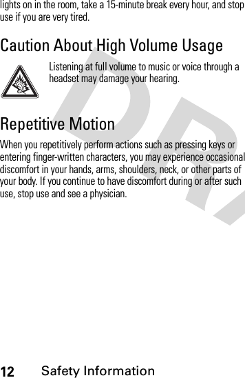 12Safety Informationlights on in the room, take a 15-minute break every hour, and stop use if you are very tired.Caution About High Volume UsageListening at full volume to music or voice through a headset may damage your hearing.Repetitive MotionWhen you repetitively perform actions such as pressing keys or entering finger-written characters, you may experience occasional discomfort in your hands, arms, shoulders, neck, or other parts of your body. If you continue to have discomfort during or after such use, stop use and see a physician.