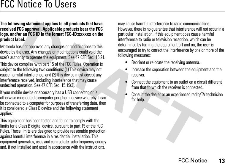 FCC Notice13FCC Notice To UsersFCC N otic eThe following statement applies to all products that have received FCC approval. Applicable products bear the FCC logo, and/or an FCC ID in the format FCC-ID:xxxxxx on the product label.Motorola has not approved any changes or modifications to this device by the user. Any changes or modifications could void the user’s authority to operate the equipment. See 47 CFR Sec. 15.21.This device complies with part 15 of the FCC Rules. Operation is subject to the following two conditions: (1) This device may not cause harmful interference, and (2) this device must accept any interference received, including interference that may cause undesired operation. See 47 CFR Sec. 15.19(3).If your mobile device or accessory has a USB connector, or is otherwise considered a computer peripheral device whereby it can be connected to a computer for purposes of transferring data, then it is considered a Class B device and the following statement applies:This equipment has been tested and found to comply with the limits for a Class B digital device, pursuant to part 15 of the FCC Rules. These limits are designed to provide reasonable protection against harmful interference in a residential installation. This equipment generates, uses and can radiate radio frequency energy and, if not installed and used in accordance with the instructions, may cause harmful interference to radio communications. However, there is no guarantee that interference will not occur in a particular installation. If this equipment does cause harmful interference to radio or television reception, which can be determined by turning the equipment off and on, the user is encouraged to try to correct the interference by one or more of the following measures:•Reorient or relocate the receiving antenna.•Increase the separation between the equipment and the receiver.•Connect the equipment to an outlet on a circuit different from that to which the receiver is connected.•Consult the dealer or an experienced radio/TV technician for help.