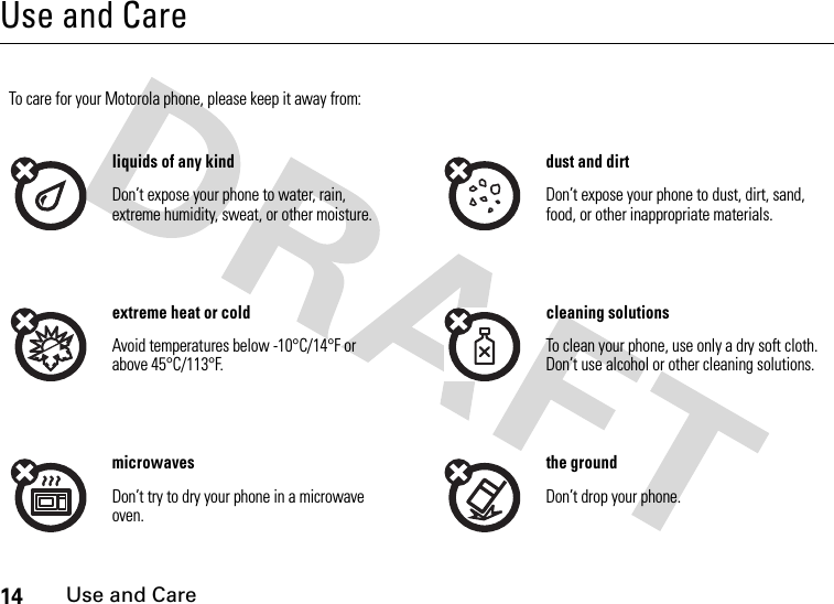 14Use and CareUse and CareUse and CareTo care for your Motorola phone, please keep it away from:liquids of any kind dust and dirtDon’t expose your phone to water, rain, extreme humidity, sweat, or other moisture.Don’t expose your phone to dust, dirt, sand, food, or other inappropriate materials.extreme heat or cold cleaning solutionsAvoid temperatures below -10°C/14°F or above 45°C/113°F.To clean your phone, use only a dry soft cloth. Don’t use alcohol or other cleaning solutions.microwaves the groundDon’t try to dry your phone in a microwave oven.Don’t drop your phone.