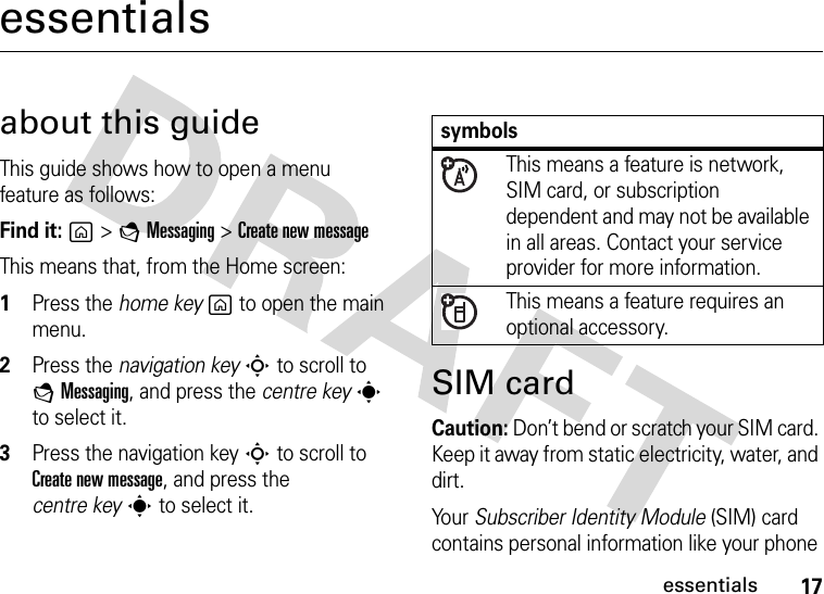 17essentialsessentialsabout this guideThis guide shows how to open a menu feature as follows:Find it: g &gt;EMessaging&gt; Create new messageThis means that, from the Home screen:  1Press the home keyg to open the main menu.2Press the navigation keyS to scroll to EMessaging, and press the centre keys to select it.3Press the navigation keyS to scroll to Create new message, and press the centre keys to select it.SIM cardCaution: Don’t bend or scratch your SIM card. Keep it away from static electricity, water, and dirt.Yo u r   Subscriber Identity Module (SIM) card contains personal information like your phone symbolsThis means a feature is network, SIM card, or subscription dependent and may not be available in all areas. Contact your service provider for more information.This means a feature requires an optional accessory.