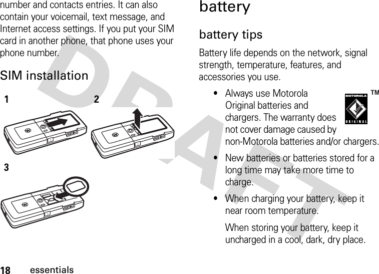 18essentialsnumber and contacts entries. It can also contain your voicemail, text message, and Internet access settings. If you put your SIM card in another phone, that phone uses your phone number.SIM installation batterybattery tipsBattery life depends on the network, signal strength, temperature, features, and accessories you use.•Always use Motorola Original batteries and chargers. The warranty does not cover damage caused by non-Motorola batteries and/or chargers.•New batteries or batteries stored for a long time may take more time to charge.•When charging your battery, keep it near room temperature.When storing your battery, keep it uncharged in a cool, dark, dry place.123