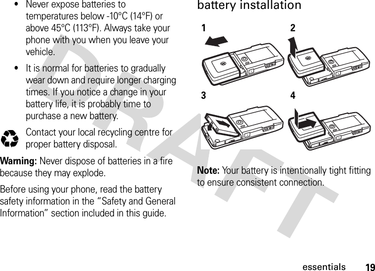 19essentials•Never expose batteries to temperatures below -10°C (14°F) or above 45°C (113°F). Always take your phone with you when you leave your vehicle.•It is normal for batteries to gradually wear down and require longer charging times. If you notice a change in your battery life, it is probably time to purchase a new battery.Contact your local recycling centre for proper battery disposal.Warning: Never dispose of batteries in a fire because they may explode. Before using your phone, read the battery safety information in the “Safety and General Information” section included in this guide.battery installation Note: Your battery is intentionally tight fitting to ensure consistent connection.032375o1234