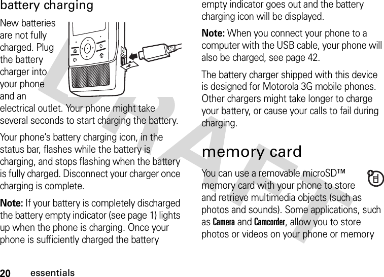 20essentialsbattery chargingNew batteries are not fully charged. Plug the battery charger into your phone and an electrical outlet. Your phone might take several seconds to start charging the battery.Your phone’s battery charging icon, in the status bar, flashes while the battery is charging, and stops flashing when the battery is fully charged. Disconnect your charger once charging is complete.Note: If your battery is completely discharged the battery empty indicator (see page 1) lights up when the phone is charging. Once your phone is sufficiently charged the battery empty indicator goes out and the battery charging icon will be displayed.Note: When you connect your phone to a computer with the USB cable, your phone will also be charged, see page 42.The battery charger shipped with this device is designed for Motorola 3G mobile phones. Other chargers might take longer to charge your battery, or cause your calls to fail during charging.memory cardYou can use a removable microSD™ memory card with your phone to store and retrieve multimedia objects (such as photos and sounds). Some applications, such as Camera and Camcorder, allow you to store photos or videos on your phone or memory 