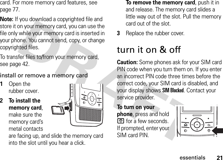 21essentialscard. For more memory card features, see page 77.Note: If you download a copyrighted file and store it on your memory card, you can use the file only while your memory card is inserted in your phone. You cannot send, copy, or change copyrighted files. To transfer files to/from your memory card, see page 42.install or remove a memory card  1Open the rubber cover.2 To install the memory card, make sure the memory card’s metal contacts are facing up, and slide the memory card into the slot until you hear a click.To remove the memory card, push it in and release. The memory card slides a little way out of the slot. Pull the memory card out of the slot.3Replace the rubber cover.turn it on &amp; offCaution: Some phones ask for your SIM card PIN code when you turn them on. If you enter an incorrect PIN code three times before the correct code, your SIM card is disabled, and your display shows SIM Blocked. Contact your service provider.To  t u r n  o n  y o u r  phone, press and hold O for a few seconds. If prompted, enter your SIM card PIN.