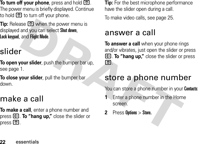 22essentialsTo turn off your phone, press and hold O. The power menu is briefly displayed. Continue to hold O to turn off your phone.Tip: Release O when the power menu is displayed and you can select Shut down,  Lock keypad, and Flight Mode.sliderTo open your slider, push the bumper bar up, see page 1.To close your slider, pull the bumper bar down.make a callTo make a call, enter a phone number and press N. To “hang up,” close the slider or press O.Tip: For the best microphone performance have the slider open during a call.To make video calls, see page 25.answer a callTo answer a call when your phone rings and/or vibrates, just open the slider or press N. To “ h a n g  u p ,” close the slider or press O.store a phone numberYou can store a phone number in your Contacts:  1Enter a phone number in the Home screen.2Press Options&gt;Store.