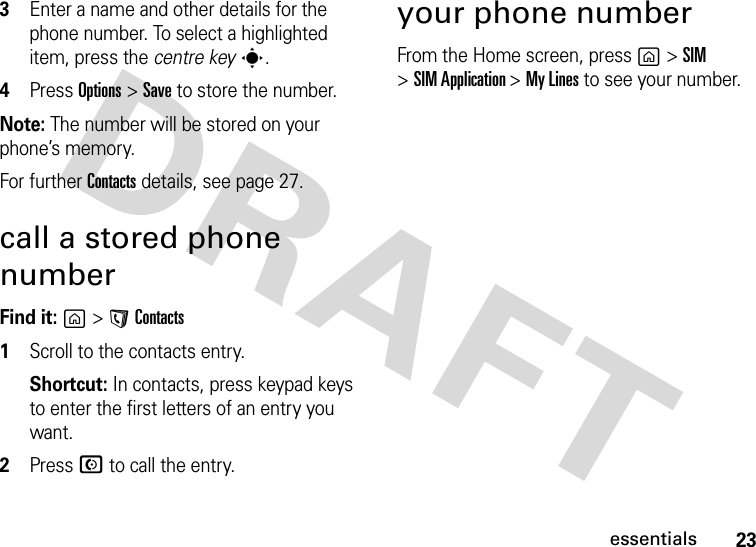 23essentials3Enter a name and other details for the phone number. To select a highlighted item, press the centre keys.4Press Options&gt;Save to store the number.Note: The number will be stored on your phone’s memory. For further Contacts details, see page 27.call a stored phone numberFind it: g &gt;A Contacts  1Scroll to the contacts entry.Shortcut: In contacts, press keypad keys to enter the first letters of an entry you want.2Press N to call the entry.your phone numberFrom the Home screen, press g &gt;SIM &gt;SIM Application &gt;My Lines to see your number.