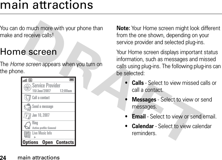 24main attractionsmain attractionsYou can do much more with your phone than make and receive calls!Home screenThe Home screen appears when you turn on the phone.Note: Your Home screen might look different from the one shown, depending on your service provider and selected plug-ins.Your Home screen displays important status information, such as messages and missed calls using plug-ins. The following plug-ins can be selected:•Calls - Select to view missed calls or call a contact.•Messages - Select to view or send messages.•Email - Select to view or send email.• Calendar - Select to view calendar reminders.Options OpenContactsService Provider10/Jan/2007          12:00amCall a contactSend a message Jan 10, 2007 RingActive profile: GeneralLive Music Info00:00