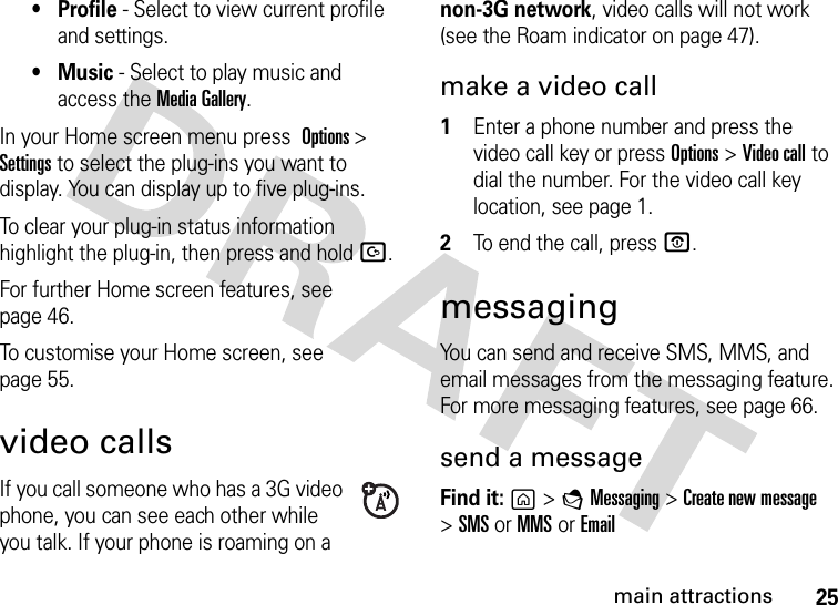 25main attractions• Profile - Select to view current profile and settings.•Music - Select to play music and access the Media Gallery.In your Home screen menu press Options &gt;Settings to select the plug-ins you want to display. You can display up to five plug-ins.To clear your plug-in status information highlight the plug-in, then press and hold D.For further Home screen features, see page 46.To customise your Home screen, see page 55.video callsIf you call someone who has a 3G video phone, you can see each other while you talk. If your phone is roaming on a non-3G network, video calls will not work (see the Roam indicator on page 47).make a video call  1Enter a phone number and press the video call key or press Options&gt;Video call to dial the number. For the video call key location, see page 1.2To end the call, press O.messagingYou can send and receive SMS, MMS, and email messages from the messaging feature. For more messaging features, see page 66.send a messageFind it: g &gt;EMessaging &gt;Create new message &gt;SMS or MMS or Email