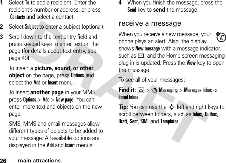 26main attractions  1Select To to add a recipient. Enter the recipient’s number or address, or press Contacts and select a contact.2Select Subject to enter a subject (optional).3Scroll down to the text entry field and press keypad keys to enter text on the page (for details about text entry, see page 49).To  i ns e r t a picture, sound, or other object on the page, press Options and select the Add or Insert menu.To  i ns e r t another page in your MMS, press Options&gt;Add&gt;New page. You can enter more text and objects on the new page.SMS, MMS and email messages allow different types of objects to be added to your message. All available options are displayed in the Add and Insert menus.4When you finish the message, press the Sendkey to send the message.receive a messageWhen you receive a new message, your phone plays an alert. Also, the display shows New message with a message indicator, such as É, and the Home screen messaging plug-in is updated. Press the Viewkey to open the message.To see all of your messages:Find it: g&gt;EMessaging &gt;Messages Inbox or Email InboxTip: You can use the S left and right keys to scroll between folders, such as Inbox, Outbox, Draft, Sent, SIM, and Templates.