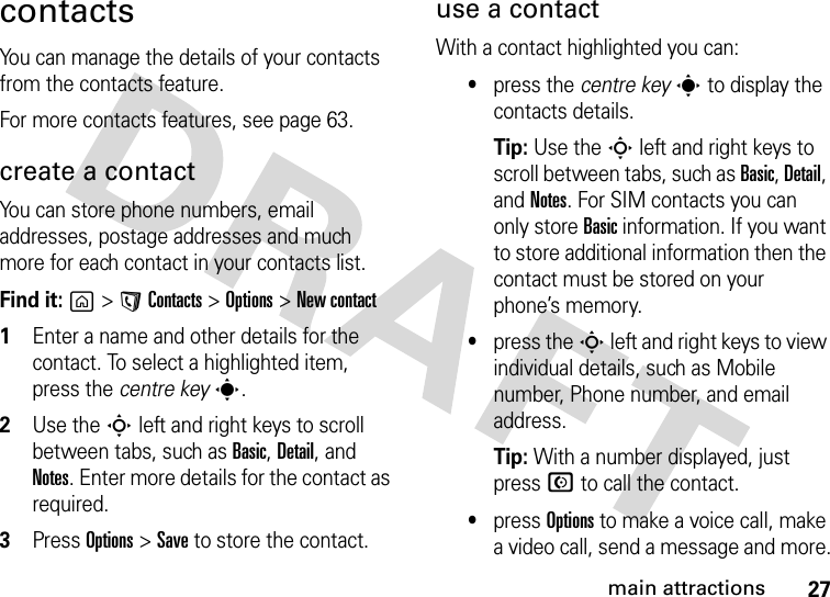 27main attractionscontactsYou can manage the details of your contacts from the contacts feature.For more contacts features, see page 63.create a contactYou can store phone numbers, email addresses, postage addresses and much more for each contact in your contacts list.Find it: g &gt;AContacts &gt;Options &gt;New contact  1Enter a name and other details for the contact. To select a highlighted item, press the centre keys.2Use the S left and right keys to scroll between tabs, such as Basic, Detail, and Notes. Enter more details for the contact as required.3Press Options&gt;Save to store the contact.use a contactWith a contact highlighted you can:•press the centre key s to display the contacts details. Tip: Use the S left and right keys to scroll between tabs, such as Basic, Detail, and Notes. For SIM contacts you can only store Basic information. If you want to store additional information then the contact must be stored on your phone’s memory.•press the S left and right keys to view individual details, such as Mobile number, Phone number, and email address.Tip: With a number displayed, just press N to call the contact. •press Options to make a voice call, make a video call, send a message and more.