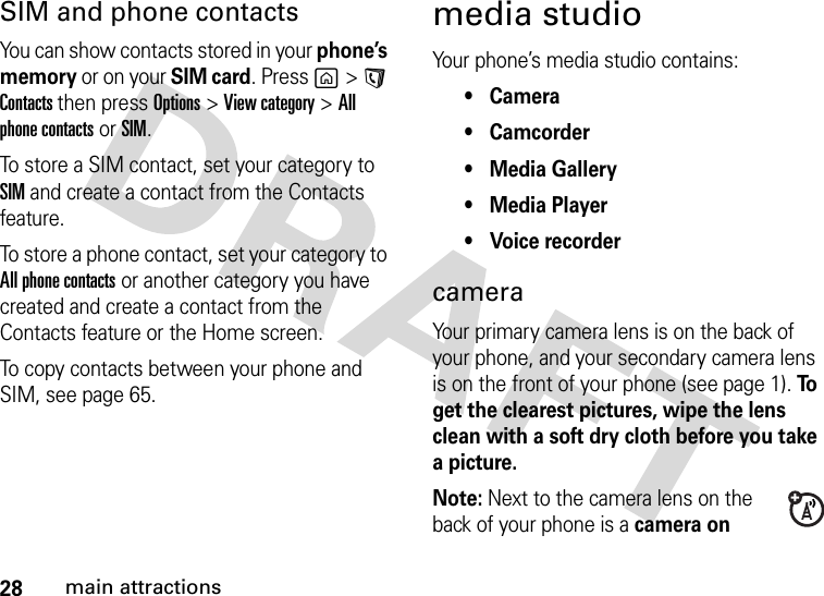 28main attractionsSIM and phone contactsYou can show contacts stored in your phone’s memory or on your SIM card. Press g&gt;A Contacts then pressOptions &gt;View category &gt;All phone contacts or SIM.To store a SIM contact, set your category to SIM and create a contact from the Contacts feature.To store a phone contact, set your category to All phone contacts or another category you have created and create a contact from the Contacts feature or the Home screen.To copy contacts between your phone and SIM, see page 65.media studioYour phone’s media studio contains:• Camera• Camcorder• Media Gallery• Media Player• Voice recordercameraYour primary camera lens is on the back of your phone, and your secondary camera lens is on the front of your phone (see page 1). To  get the clearest pictures, wipe the lens clean with a soft dry cloth before you take a picture.Note: Next to the camera lens on the back of your phone is a camera on 