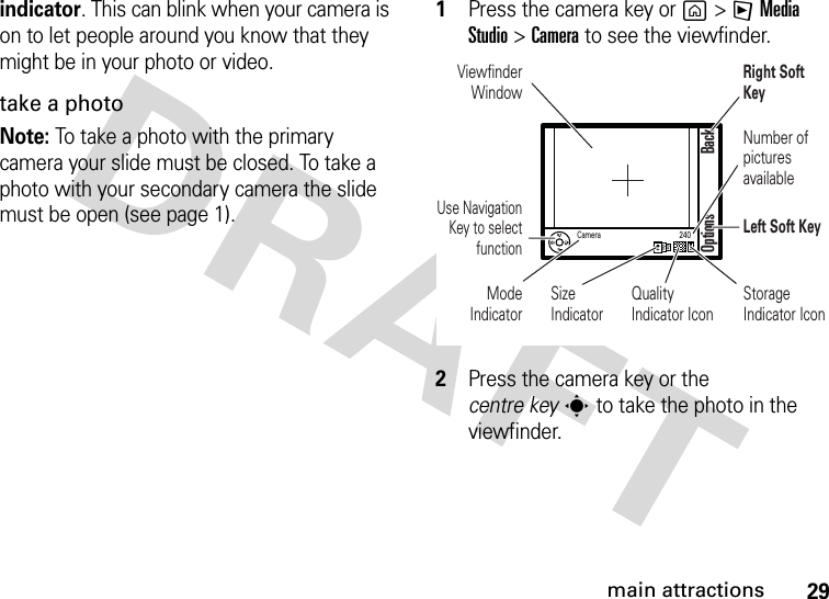 29main attractionsindicator. This can blink when your camera is on to let people around you know that they might be in your photo or video.take a photoNote: To take a photo with the primary camera your slide must be closed. To take a photo with your secondary camera the slide must be open (see page 1).    1Press the camera key or g &gt;FMedia Studio &gt;Camera to see the viewfinder.2Press the camera key or the centre keys to take the photo in the viewfinder.Viewfinder WindowUse Navigation Key to select functionMode IndicatorSizeIndicatorQualityIndicator IconRight Soft KeyNumber of pictures availableLeft Soft KeyStorage Indicator IconOptions BackCamera 240