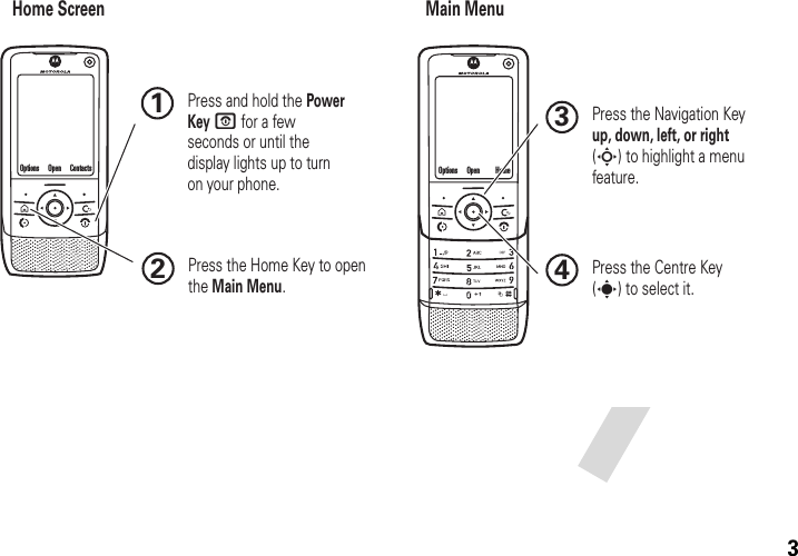 3Home Screen Main Menu Press and hold the Power Key O for a few seconds or until the display lights up to turn on your phone.1Press the Navigation Key up, down, left, or right (S) to highlight a menu feature.3Press the Centre Key (s) to select it.4Press the Home Key to open the Main Menu.2ContactsOptions Open HomeOptions Open