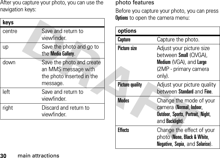 30main attractionsAfter you capture your photo, you can use the navigation keys:photo featuresBefore you capture your photo, you can press Options to open the camera menu:keyscentre Save and return to viewfinder.up Save the photo and go to the Media Gallery.down Save the photo and create an MMS message with the photo inserted in the message.left Save and return to viewfinder.right Discard and return to viewfinder.optionsCaptureCapture the photo.Picture sizeAdjust your picture size between Small (QVGA), Medium (VGA), and Large (2MP - primary camera only).Picture qualityAdjust your picture quality between Standard and Fine.ModesChange the mode of your camera (Normal, Indoor, Outdoor, Sports, Portrait, Night, and Backlight).EffectsChange the effect of your photo (None, Black &amp; White, Negative, Sepia, and Solarise).