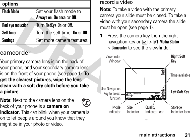 31main attractionscamcorderYour primary camera lens is on the back of your phone, and your secondary camera lens is on the front of your phone (see page 1). To  get the clearest pictures, wipe the lens clean with a soft dry cloth before you take a picture.Note: Next to the camera lens on the back of your phone is a camera on indicator. This can blink when your camera is on to let people around you know that they might be in your photo or video.record a video Note: To take a video with the primary camera your slide must be closed. To take a video with your secondary camera the slide must be open (see page 1).  1Press the camera key then the right navigation key or g &gt;FMedia Studio &gt;Camcorder to see the viewfinder.Flash ModeSet your flash mode to Always on, On once or Off.Red eye reductionTurn RedEye On or Off.Self timerTurn the self timer On or Off.SettingsSet more camera features.optionsViewfinder WindowUse Navigation Key to select functionMode IndicatorSizeIndicatorQualityIndicator IconRight Soft KeyTime availableLeft Soft KeyStorage Indicator IconOptions BackCamcorder 58:43