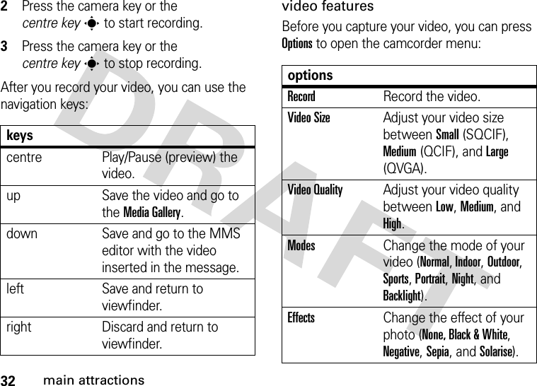 32main attractions2Press the camera key or the centre keys to start recording.3Press the camera key or the centre keys to stop recording.After you record your video, you can use the navigation keys:video featuresBefore you capture your video, you can press Options to open the camcorder menu:keyscentre Play/Pause (preview) the video.up Save the video and go to the Media Gallery.down Save and go to the MMS editor with the video inserted in the message.left Save and return to viewfinder.right Discard and return to viewfinder.optionsRecordRecord the video.Video SizeAdjust your video size between Small (SQCIF), Medium (QCIF), and Large (QVGA).Video QualityAdjust your video quality between Low, Medium, and High.ModesChange the mode of your video (Normal, Indoor, Outdoor, Sports, Portrait, Night, and Backlight).EffectsChange the effect of your photo (None, Black &amp; White, Negative, Sepia, and Solarise).