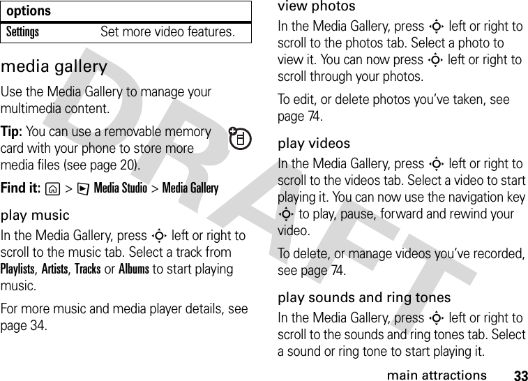 33main attractionsmedia galleryUse the Media Gallery to manage your multimedia content.Tip: You can use a removable memory card with your phone to store more media files (see page 20).Find it: g&gt;FMedia Studio &gt;MediaGalleryplay musicIn the Media Gallery, press S left or right to scroll to the music tab. Select a track from Playlists, Artists, Tracks or Albums to start playing music.For more music and media player details, see page 34.view photosIn the Media Gallery, press S left or right to scroll to the photos tab. Select a photo to view it. You can now press S left or right to scroll through your photos.To edit, or delete photos you’ve taken, see page 74.play videosIn the Media Gallery, press S left or right to scroll to the videos tab. Select a video to start playing it. You can now use the navigation key S to play, pause, forward and rewind your video.To delete, or manage videos you’ve recorded, see page 74.play sounds and ring tonesIn the Media Gallery, press S left or right to scroll to the sounds and ring tones tab. Select a sound or ring tone to start playing it.SettingsSet more video features.options