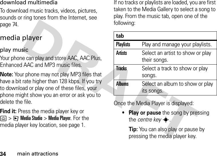 34main attractionsdownload multimediaTo download music tracks, videos, pictures, sounds or ring tones from the Internet, see page 74.media playerplay musicYour phone can play and store AAC, AAC Plus, Enhanced AAC and MP3 music files.Note: Your phone may not play MP3 files that have a bit rate higher than 128 kbps. If you try to download or play one of these files, your phone might show you an error or ask you to delete the file.Find it: Press the media player key or g&gt;FMedia Studio &gt;MediaPlayer. For the media player key location, see page 1.If no tracks or playlists are loaded, you are first taken to the Media Gallery to select a song to play. From the music tab, open one of the following:Once the Media Player is displayed:• Play or pause the song by pressing the centre keys.Tip: You can also play or pause by pressing the media player key. tabPlaylistsPlay and manage your playlists.ArtistsSelect an artist to show or play their songs.TracksSelect a track to show or play songs.AlbumsSelect an album to show or play its songs.