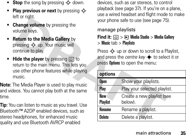 35main attractions•Stop the song by pressing S down.• Play previous or next by pressing S left or right.• Change volume by pressing the volume keys.• Return to the Media Gallery by pressing S up. Your music will continue to play.• Hide the player by pressing g to return to the main menu. This lets you use other phone features while playing music.Note: The Media Player is used to play music and videos. You cannot play both at the same time.Tip: You can listen to music as you travel. Use Bluetooth™ A2DP enabled devices, such as stereo headphones, for enhanced music quality and use Bluetooth AVRCP enabled devices, such as car stereos, to control playback (see page 37). If you’re on a plane, use a wired headset and flight mode to make your phone safe to use (see page 75).manage playlistsFind it: g&gt;FMedia Studio &gt;MediaGallery &gt;Music tab &gt;PlaylistsPress S up or down to scroll to a Playlist, and press the centre keys to select it or press Options to open the menu:optionsOpenShow your playlists.PlayPlay your selected playlist.New PlaylistCreate a new playlist (see below). RenameRename a playlist.DeleteDelete a playlist.