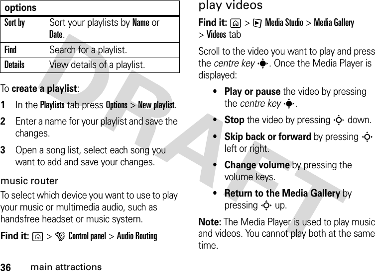 36main attractionsTo  create a playlist:  1In the Playlists tab press Options &gt;New playlist.2Enter a name for your playlist and save the changes.3Open a song list, select each song you want to add and save your changes.music routerTo select which device you want to use to play your music or multimedia audio, such as handsfree headset or music system.Find it: g&gt;GControl panel &gt;Audio Routingplay videosFind it: g&gt;FMedia Studio &gt;MediaGallery &gt;Videos tabScroll to the video you want to play and press the centre keys. Once the Media Player is displayed:• Play or pause the video by pressing the centre keys.•Stop the video by pressing S down.• Skip back or forward by pressing S left or right.•Change volume by pressing the volume keys.• Return to the Media Gallery by pressing S up.Note: The Media Player is used to play music and videos. You cannot play both at the same time.Sort bySort your playlists by Name or Date.FindSearch for a playlist.DetailsView details of a playlist.options