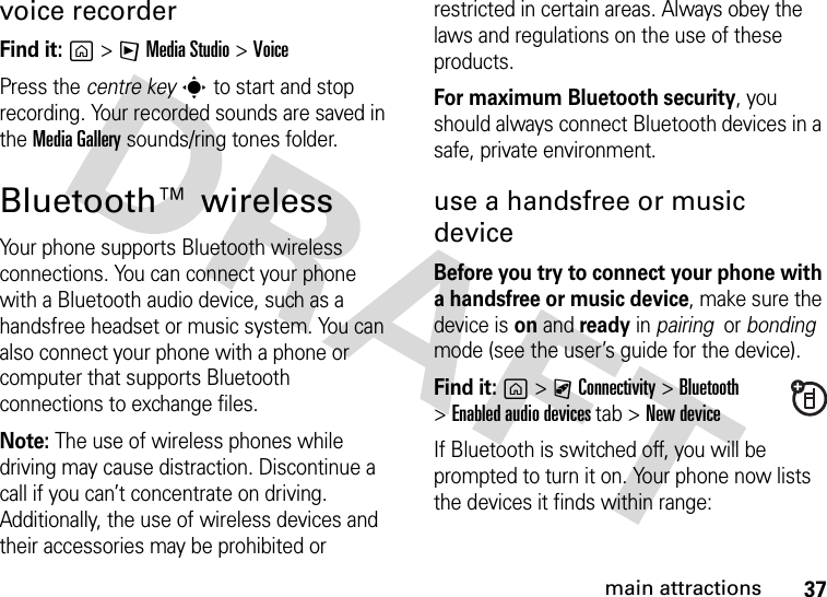 37main attractionsvoice recorderFind it: g&gt;FMedia Studio &gt;VoicePress the centre keys to start and stop recording. Your recorded sounds are saved in the MediaGallery sounds/ring tones folder.Bluetooth™ wirelessYour phone supports Bluetooth wireless connections. You can connect your phone with a Bluetooth audio device, such as a handsfree headset or music system. You can also connect your phone with a phone or computer that supports Bluetooth connections to exchange files.Note: The use of wireless phones while driving may cause distraction. Discontinue a call if you can’t concentrate on driving. Additionally, the use of wireless devices and their accessories may be prohibited or restricted in certain areas. Always obey the laws and regulations on the use of these products. For maximum Bluetooth security, you should always connect Bluetooth devices in a safe, private environment. use a handsfree or music deviceBefore you try to connect your phone with a handsfree or music device, make sure the device is on and ready in pairing  or bonding  mode (see the user’s guide for the device). Find it: g&gt;CConnectivity &gt;Bluetooth &gt;Enabled audio devicestab &gt;New deviceIf Bluetooth is switched off, you will be prompted to turn it on. Your phone now lists the devices it finds within range: