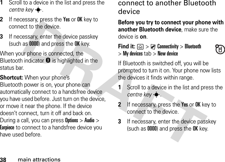 38main attractions  1Scroll to a device in the list and press the centre keys.2If necessary, press the YesorOKkey to connect to the device.3If necessary, enter the device passkey (such as 0000) and press the OKkey.When your phone is connected, the Bluetooth indicator O is highlighted in the status bar.Shortcut: When your phone’s Bluetooth power is on, your phone can automatically connect to a handsfree device you have used before. Just turn on the device, or move it near the phone. If the device doesn’t connect, turn it off and back on. During a call, you can press Options&gt;Audio&gt; Earpiece to connect to a handsfree device you have used before.connect to another Bluetooth deviceBefore you try to connect your phone with another Bluetooth device, make sure the device is on. Find it: g&gt;CConnectivity &gt;Bluetooth &gt;My devicestab &gt;New deviceIf Bluetooth is switched off, you will be prompted to turn it on. Your phone now lists the devices it finds within range.  1Scroll to a device in the list and press the centre keys.2If necessary, press the YesorOKkey to connect to the device.3If necessary, enter the device passkey (such as 0000) and press the OKkey.