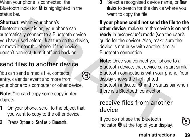 39main attractionsWhen your phone is connected, the Bluetooth indicator O is highlighted in the status bar.Shortcut: When your phone’s Bluetooth power is on, your phone can automatically connect to a Bluetooth device you have used before. Just turn on the device, or move it near the phone. If the device doesn’t connect, turn it off and back on.send files to another deviceYou can send a media file, contacts entry, calendar event and more from your phone to a computer or other device.Note: You can’t copy some copyrighted objects.  1On your phone, scroll to the object that you want to copy to the other device.2Press Options&gt;Send as &gt; Bluetooth.3Select a recognised device name, or New device to search for the device where you want to copy the file.If your phone could not send the file to the other device, make sure the device is on and ready in discoverable mode (see the user’s guide for the device). Also, make sure the device is not busy with another similar Bluetooth connection.Note: Once you connect your phone to a Bluetooth device, that device can start similar Bluetooth connections with your phone. Your display shows the highlighted Bluetooth indicatorO in the status bar when there is a Bluetooth connection.receive files from another deviceIf you do not see the BluetoothindicatorO at the top of your display, 