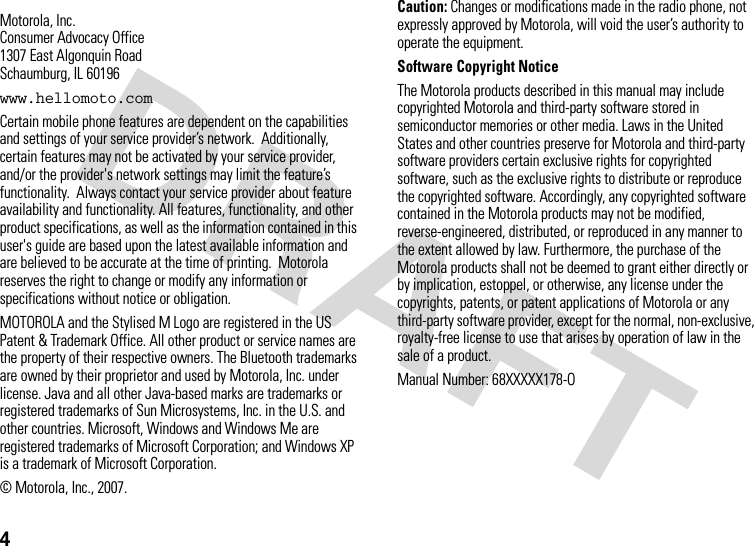 4 Motorola, Inc.Consumer Advocacy Office1307 East Algonquin RoadSchaumburg, IL 60196www.hellomoto.comCertain mobile phone features are dependent on the capabilities and settings of your service provider’s network.  Additionally, certain features may not be activated by your service provider, and/or the provider&apos;s network settings may limit the feature’s functionality.  Always contact your service provider about feature availability and functionality. All features, functionality, and other product specifications, as well as the information contained in this user&apos;s guide are based upon the latest available information and are believed to be accurate at the time of printing.  Motorola reserves the right to change or modify any information or specifications without notice or obligation.MOTOROLA and the Stylised M Logo are registered in the US Patent &amp; Trademark Office. All other product or service names are the property of their respective owners. The Bluetooth trademarks are owned by their proprietor and used by Motorola, Inc. under license. Java and all other Java-based marks are trademarks or registered trademarks of Sun Microsystems, Inc. in the U.S. and other countries. Microsoft, Windows and Windows Me are registered trademarks of Microsoft Corporation; and Windows XP is a trademark of Microsoft Corporation. © Motorola, Inc., 2007.Caution: Changes or modifications made in the radio phone, not expressly approved by Motorola, will void the user’s authority to operate the equipment.Software Copyright Notice The Motorola products described in this manual may include copyrighted Motorola and third-party software stored in semiconductor memories or other media. Laws in the United States and other countries preserve for Motorola and third-party software providers certain exclusive rights for copyrighted software, such as the exclusive rights to distribute or reproduce the copyrighted software. Accordingly, any copyrighted software contained in the Motorola products may not be modified, reverse-engineered, distributed, or reproduced in any manner to the extent allowed by law. Furthermore, the purchase of the Motorola products shall not be deemed to grant either directly or by implication, estoppel, or otherwise, any license under the copyrights, patents, or patent applications of Motorola or any third-party software provider, except for the normal, non-exclusive, royalty-free license to use that arises by operation of law in the sale of a product.Manual Number: 68XXXXX178-O