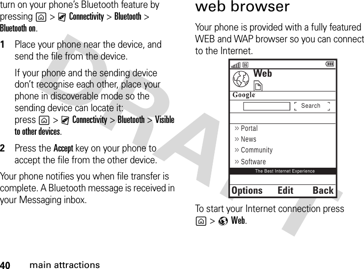 40main attractionsturn on your phone’s Bluetooth feature by pressing g&gt;CConnectivity &gt;Bluetooth &gt; Bluetooth on.  1Place your phone near the device, and send the file from the device.If your phone and the sending device don’t recognise each other, place your phone in discoverable mode so the sending device can locate it: press g&gt;CConnectivity &gt;Bluetooth &gt;Visible to other devices.2Press the Accept key on your phone to accept the file from the other device.Your phone notifies you when file transfer is complete. A Bluetooth message is received in your Messaging inbox.web browserYour phone is provided with a fully featured WEB and WAP browser so you can connect to the Internet.To start your Internet connection press g&gt;qWeb.WebOptionsBackSearchThe Best Internet Experience&gt;&gt; Portal&gt;&gt; News&gt;&gt; Community&gt;&gt; SoftwareEdit