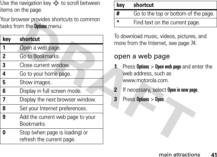 41main attractionsUse the navigation key S to scroll between items on the page.Your browser provides shortcuts to common tasks from the Options menu:To download music, videos, pictures, and more from the Internet, see page 74.open a web page  1Press Options&gt;Open web page and enter the web address, such as www.motorola.com.2If necessary, select Open in new page.3Press Options&gt;Open.key shortcut1Open a web page.2Go to Bookmarks.3Close current window.4Go to your home page.5Show images.6Display in full screen mode.7Display the next browser window.8Set your Internet preferences.9Add the current web page to your Bookmarks0Stop (when page is loading) or refresh the current page.#Go to the top or bottom of the page.*Find text on the current page.key shortcut