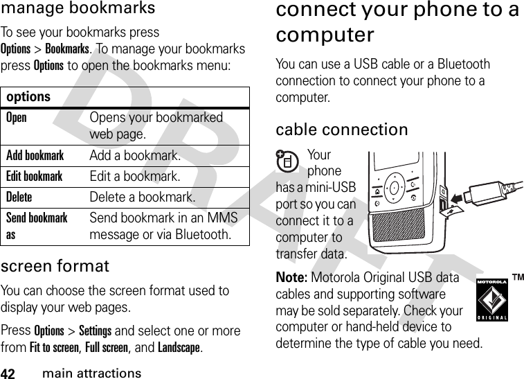 42main attractionsmanage bookmarksTo see your bookmarks press Options&gt;Bookmarks. To manage your bookmarks press Options to open the bookmarks menu:screen format  You can choose the screen format used to display your web pages.Press Options&gt;Settingsand select one or more fromFit to screen, Full screen, and Landscape.connect your phone to a computerYou can use a USB cable or a Bluetooth connection to connect your phone to a computer.cable connectionYo u r phone has a mini-USB port so you can connect it to a computer to transfer data.Note: Motorola Original USB data cables and supporting software may be sold separately. Check your computer or hand-held device to determine the type of cable you need.optionsOpenOpens your bookmarked web page.Add bookmarkAdd a bookmark.Edit bookmarkEdit a bookmark. DeleteDelete a bookmark.Send bookmark asSend bookmark in an MMS message or via Bluetooth.