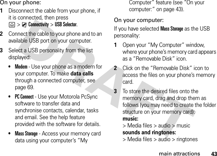 43main attractionsOn your phone:  1Disconnect the cable from your phone, if it is connected, then press g&gt;CConnectivity &gt;USB Selector.2Connect the cable to your phone and to an available USB port on your computer.3Select a USB personality from the list displayed:•Modem - Use your phone as a modem for your computer. To make data calls through a connected computer, see page 69.•PC Connect - Use your Motorola PcSync software to transfer data and synchronise contacts, calendar, tasks and email. See the help feature provided with the software for details.•Mass Storage - Access your memory card data using your computer’s “My Computer” feature (see “On your computer:” on page 43).On your computer:If you have selected Mass Storage as the USB personality:  1Open your “My Computer” window, where your phone’s memory card appears as a “Removable Disk” icon.2Click on the “Removable Disk” icon to access the files on your phone’s memory card.3To store the desired files onto the memory card, drag and drop them as follows (you may need to create the folder structure on your memory card): music:&gt; Media files &gt; audio &gt; musicsounds and ringtones:&gt; Media files &gt; audio &gt; ringtones