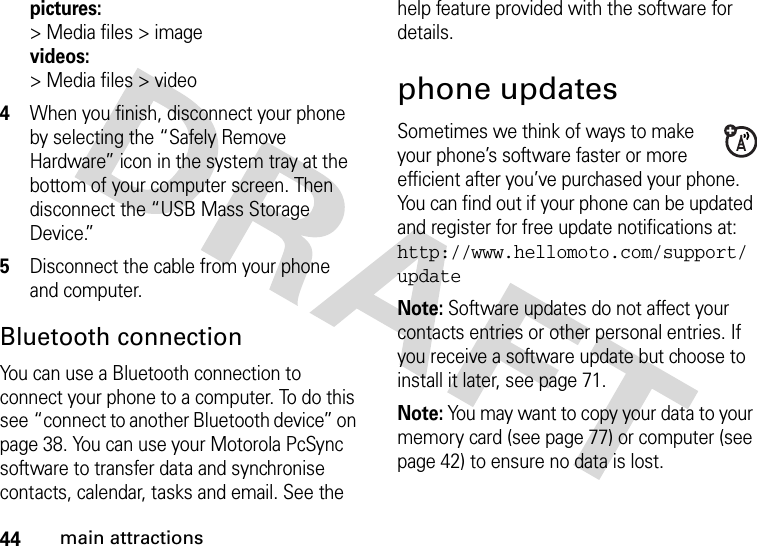 44main attractionspictures:&gt;Media files&gt;imagevideos:&gt;Media files&gt;video4When you finish, disconnect your phone by selecting the “Safely Remove Hardware” icon in the system tray at the bottom of your computer screen. Then disconnect the “USB Mass Storage Device.”5Disconnect the cable from your phone and computer.Bluetooth connectionYou can use a Bluetooth connection to connect your phone to a computer. To do this see “connect to another Bluetooth device” on page 38. You can use your Motorola PcSync software to transfer data and synchronise contacts, calendar, tasks and email. See the help feature provided with the software for details.phone updatesSometimes we think of ways to make your phone’s software faster or more efficient after you’ve purchased your phone. You can find out if your phone can be updated and register for free update notifications at: http://www.hellomoto.com/support/updateNote: Software updates do not affect your contacts entries or other personal entries. If you receive a software update but choose to install it later, see page 71.Note: You may want to copy your data to your memory card (see page 77) or computer (see page 42) to ensure no data is lost.