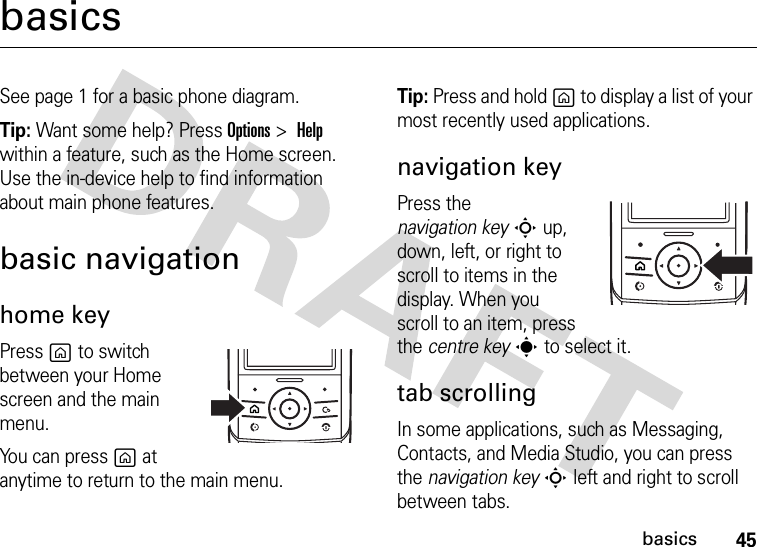 45basicsbasicsSee page 1 for a basic phone diagram.Tip: Want some help? Press Options&gt;Help within a feature, such as the Home screen. Use the in-device help to find information about main phone features.basic navigationhome keyPress g to switch between your Home screen and the main menu.You can press g at anytime to return to the main menu.Tip: Press and hold g to display a list of your most recently used applications.navigation keyPress the navigation keyS up, down, left, or right to scroll to items in the display. When you scroll to an item, press the centre keys to select it.tab scrollingIn some applications, such as Messaging, Contacts, and Media Studio, you can press the navigation keyS left and right to scroll between tabs.