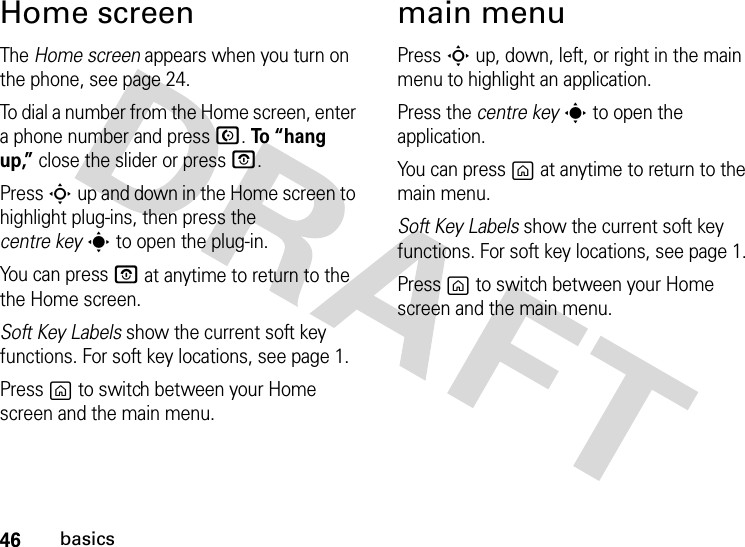 46basicsHome screenThe Home screen appears when you turn on the phone, see page 24.To dial a number from the Home screen, enter a phone number and press N. To “hang up,” close the slider or press O.Press S up and down in the Home screen to highlight plug-ins, then press the centre keys to open the plug-in.You can press O at anytime to return to the the Home screen.Soft Key Labels show the current soft key functions. For soft key locations, see page 1.Press g to switch between your Home screen and the main menu.main menuPress S up, down, left, or right in the main menu to highlight an application.Press the centre keys to open the application.You can press g at anytime to return to the main menu.Soft Key Labels show the current soft key functions. For soft key locations, see page 1.Press g to switch between your Home screen and the main menu.