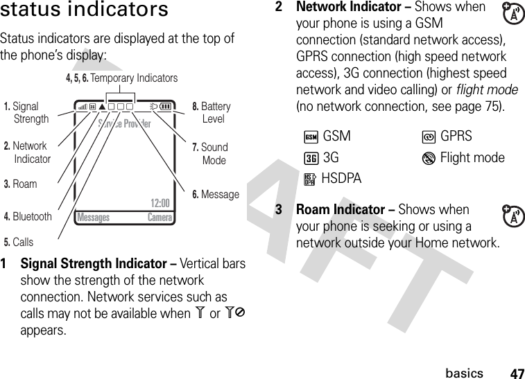 47basicsstatus indicatorsStatus indicators are displayed at the top of the phone’s display: 1 Signal Strength Indicator – Vertical bars show the strength of the network connection. Network services such as calls may not be available when 1 or 0 appears.2Network Indicator – Shows when your phone is using a GSM connection (standard network access), GPRS connection (high speed network access), 3G connection (highest speed network and video calling) or flight mode (no network connection, see page 75).3 Roam Indicator – Shows when your phone is seeking or using a network outside your Home network.5. Calls4, 5, 6. Temporary Indicators6. Message7. Sound Mode8. Battery Level4. Bluetooth3. Roam2. Network   Indicator1. Signal StrengthService Provider12:00 Messages CameraTGSMUGPRSf3GVFlight moderHSDPA