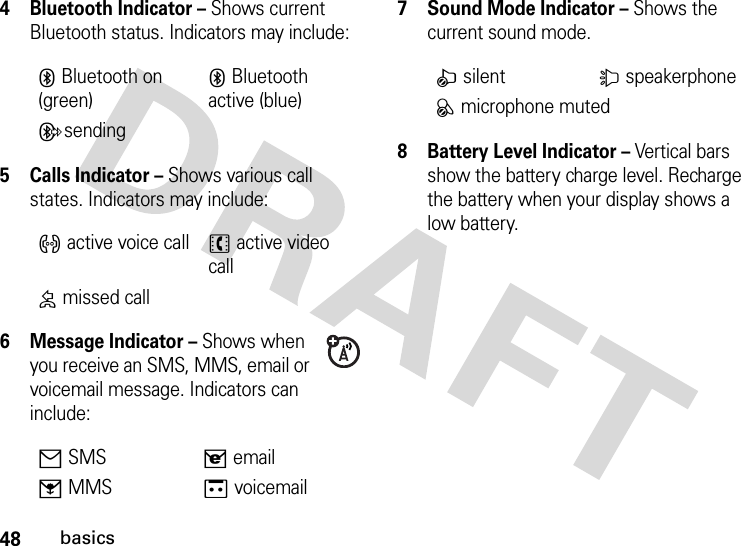 48basics4Bluetooth Indicator – Shows current Bluetooth status. Indicators may include:5 Calls Indicator – Shows various call states. Indicators may include:6 Message Indicator – Shows when you receive an SMS, MMS, email or voicemail message. Indicators can include:7 Sound Mode Indicator – Shows the current sound mode.8 Battery Level Indicator – Vertical bars show the battery charge level. Recharge the battery when your display shows a low battery.XBluetooth on (green)XBluetooth active (blue)YsendingZactive voice call[ active video call\ missed call]SMS^email_MMSavoicemailbsilent dspeakerphonecmicrophone muted