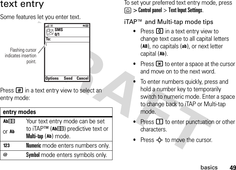 49basicstext entrySome features let you enter text.Press # in a text entry view to select an entry mode:To set your preferred text entry mode, press g&gt; Control panel&gt;Text Input Settings.iTAP™ and Multi-tap mode tips•Press 0 in a text entry view to change text case to all capital letters (m), no capitals (k), or next letter capital (i).•Press * to enter a space at the cursor and move on to the next word.•To enter numbers quickly, press and hold a number key to temporarily switch to numeric mode. Enter a space to change back to iTAP or Multi-tap mode.•Press 1 to enter punctuation or other characters.•Press S to move the cursor.entry modeshor iYour text entry mode can be set to iTAP™ (h) predictive text or Multi-tap(i) mode.nNumeric mode enters numbers only.oSymbol mode enters symbols only.SMSOptionsSendCancel0/1To:Flashing cursorindicates insertionpoint.