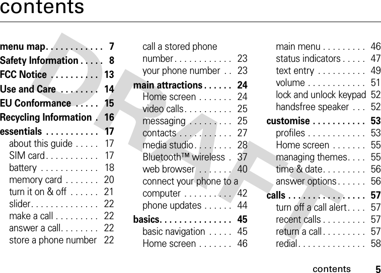 contents5contentsmenu map. . . . . . . . . . . .   7Safety Information . . . . .   8FCC Notice  . . . . . . . . . .   13Use and Care  . . . . . . . .   14EU Conformance  . . . . .   15Recycling Information  .   16essentials  . . . . . . . . . . .   17about this guide . . . . .   17SIM card . . . . . . . . . . .   17battery  . . . . . . . . . . . .   18memory card . . . . . . .   20turn it on &amp; off  . . . . . .   21slider. . . . . . . . . . . . . .   22make a call . . . . . . . . .   22answer a call. . . . . . . .   22store a phone number   22call a stored phone number. . . . . . . . . . . .   23your phone number  . .   23main attractions . . . . . .   24Home screen . . . . . . .   24video calls. . . . . . . . . .   25messaging  . . . . . . . . .   25contacts . . . . . . . . . . .   27media studio. . . . . . . .   28Bluetooth™ wireless  .   37web browser  . . . . . . .   40connect your phone to a computer  . . . . . . . . . .   42phone updates . . . . . .   44basics. . . . . . . . . . . . . . .   45basic navigation  . . . . .   45Home screen . . . . . . .   46main menu . . . . . . . . .  46status indicators . . . . .  47text entry  . . . . . . . . . .  49volume . . . . . . . . . . . .   51lock and unlock keypad  52handsfree speaker  . . .   52customise . . . . . . . . . . .  53profiles . . . . . . . . . . . .  53Home screen . . . . . . .  55managing themes. . . .   55time &amp; date. . . . . . . . .   56answer options. . . . . .   56calls . . . . . . . . . . . . . . . .   57turn off a call alert . . . .   57recent calls . . . . . . . . .  57return a call . . . . . . . . .   57redial. . . . . . . . . . . . . .   58