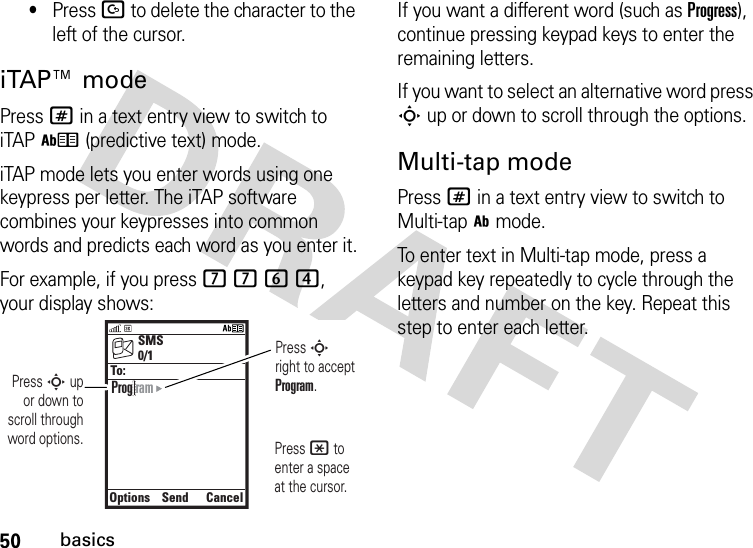 50basics•Press D to delete the character to the left of the cursor.iTAP™ modePress # in a text entry view to switch to iTAPh (predictive text) mode.iTAP mode lets you enter words using one keypress per letter. The iTAP software combines your keypresses into common words and predicts each word as you enter it.For example, if you press 7764, your display shows:If you want a different word (such as Progress), continue pressing keypad keys to enter the remaining letters.If you want to select an alternative word press S up or down to scroll through the options.Multi-tap modePress # in a text entry view to switch to Multi-tapi mode.To enter text in Multi-tap mode, press a keypad key repeatedly to cycle through the letters and number on the key. Repeat this step to enter each letter.SMSOptionsSendCancel0/1To:Prog ramPress S right to accept Program. Press * to enter a space at the cursor. Press S up or down to scroll through word options.